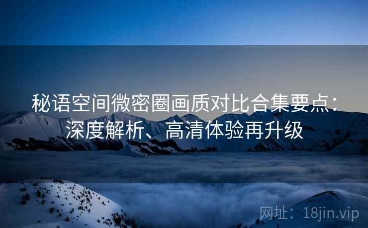 秘语空间微密圈画质对比合集要点：深度解析、高清体验再升级