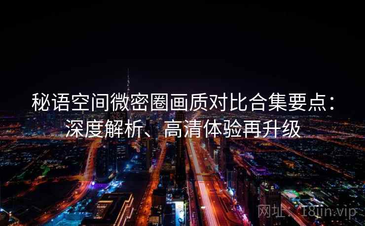 秘语空间微密圈画质对比合集要点：深度解析、高清体验再升级