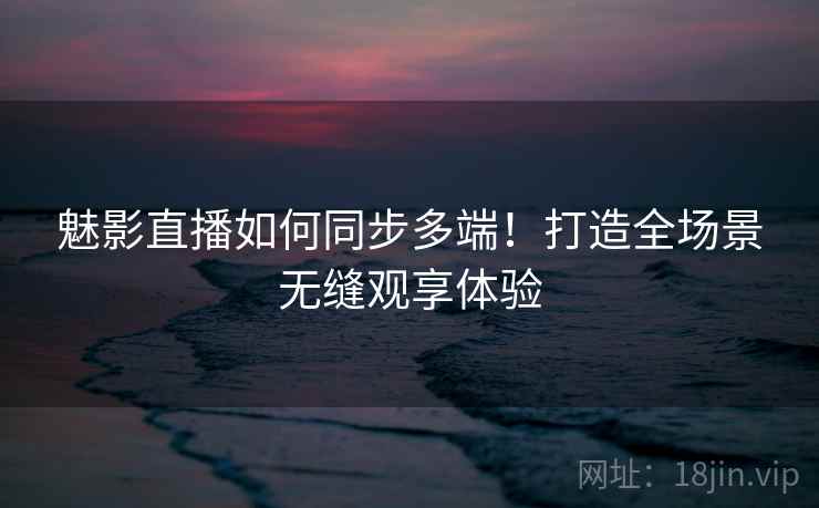 魅影直播如何同步多端！打造全场景无缝观享体验