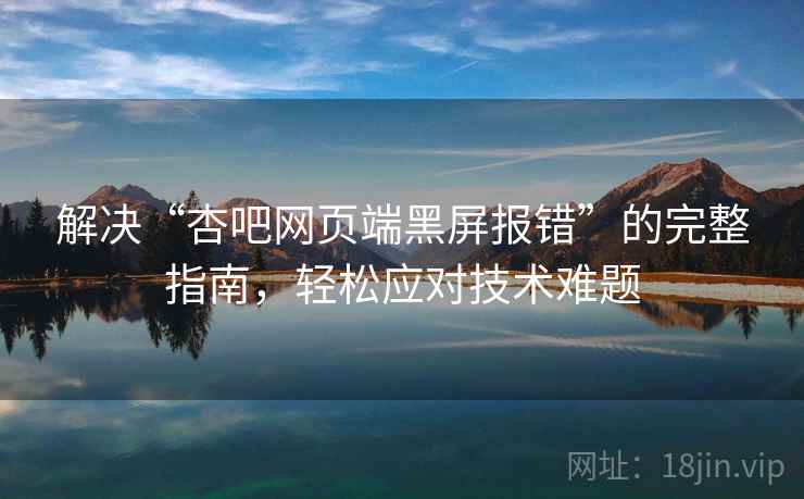 解决“杏吧网页端黑屏报错”的完整指南，轻松应对技术难题