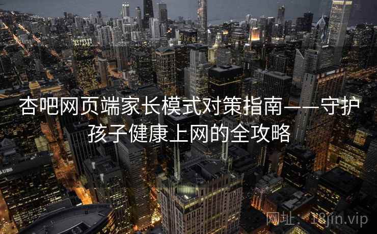 杏吧网页端家长模式对策指南——守护孩子健康上网的全攻略