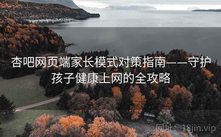 杏吧网页端家长模式对策指南——守护孩子健康上网的全攻略