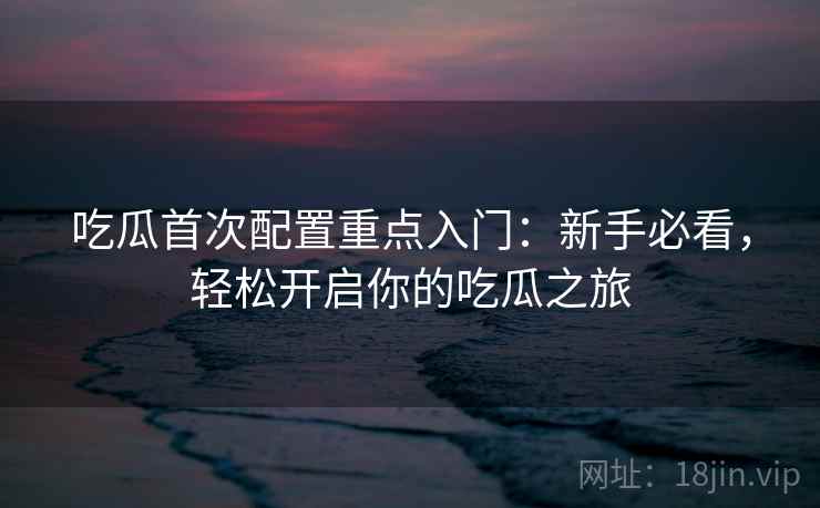 吃瓜首次配置重点入门：新手必看，轻松开启你的吃瓜之旅