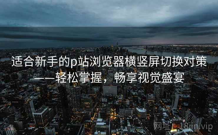 适合新手的p站浏览器横竖屏切换对策——轻松掌握，畅享视觉盛宴