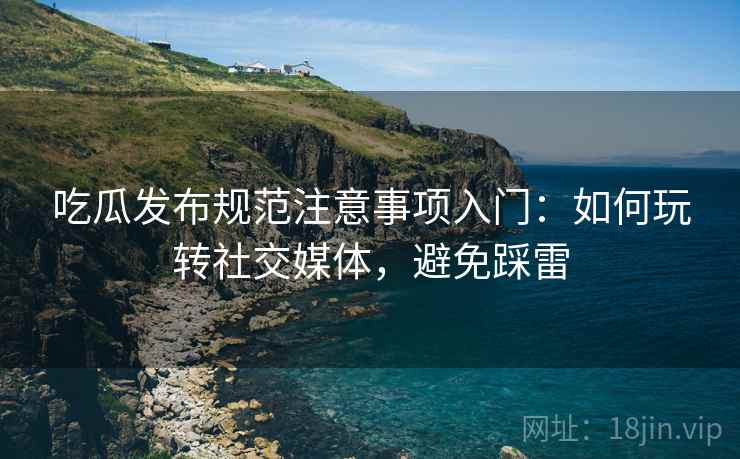 吃瓜发布规范注意事项入门：如何玩转社交媒体，避免踩雷