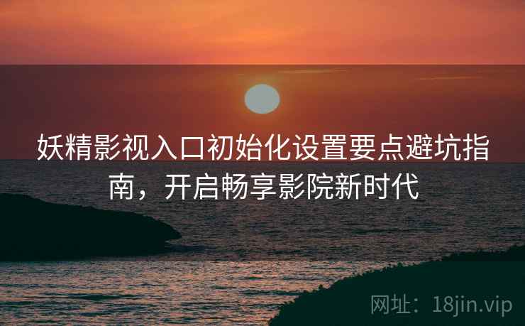 妖精影视入口初始化设置要点避坑指南，开启畅享影院新时代