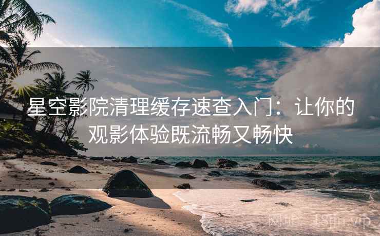 星空影院清理缓存速查入门：让你的观影体验既流畅又畅快