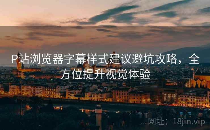 P站浏览器字幕样式建议避坑攻略，全方位提升视觉体验