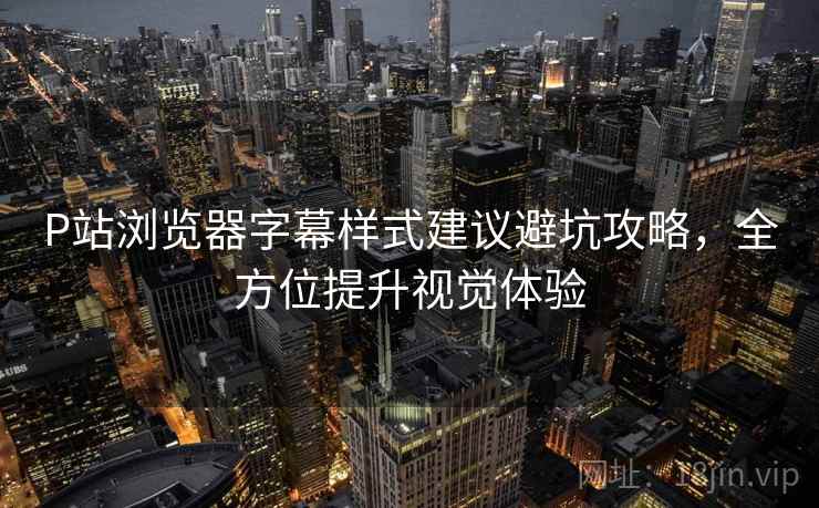 P站浏览器字幕样式建议避坑攻略，全方位提升视觉体验