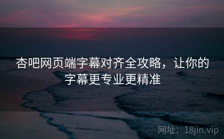 杏吧网页端字幕对齐全攻略，让你的字幕更专业更精准
