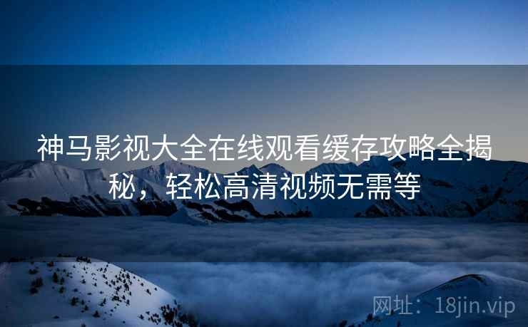 神马影视大全在线观看缓存攻略全揭秘，轻松高清视频无需等