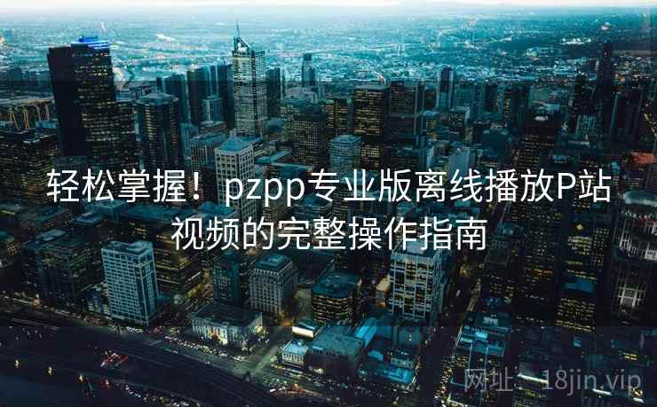 轻松掌握！pzpp专业版离线播放P站视频的完整操作指南